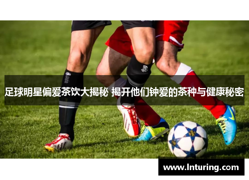 足球明星偏爱茶饮大揭秘 揭开他们钟爱的茶种与健康秘密
