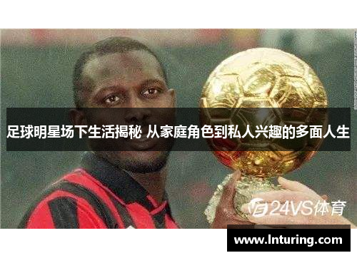 足球明星场下生活揭秘 从家庭角色到私人兴趣的多面人生