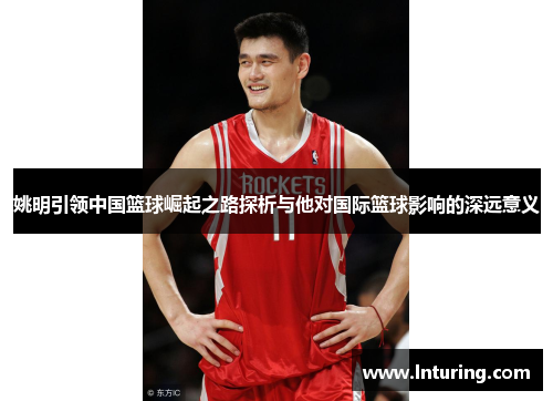 姚明引领中国篮球崛起之路探析与他对国际篮球影响的深远意义
