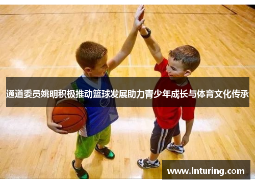 通道委员姚明积极推动篮球发展助力青少年成长与体育文化传承