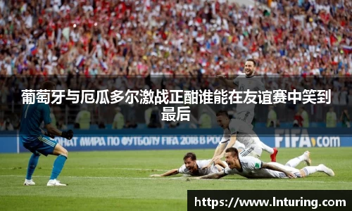 球盟会葡萄牙与厄瓜多尔激战正酣谁能在友谊赛中笑到最后